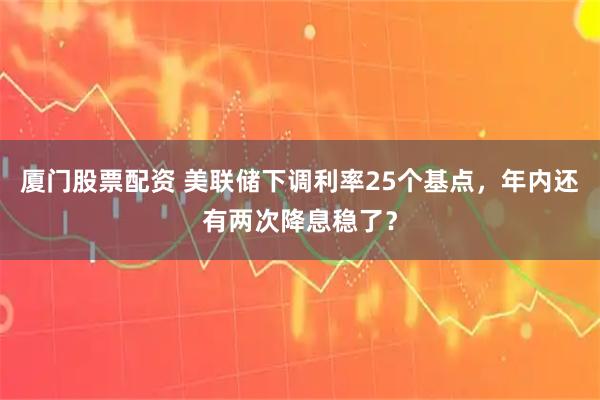 厦门股票配资 美联储下调利率25个基点，年内还有两次降息稳了？