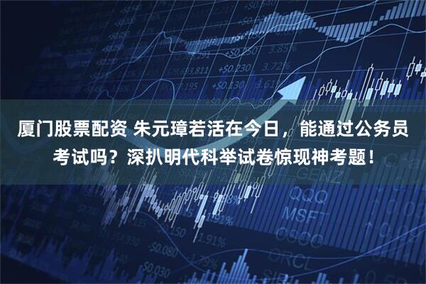 厦门股票配资 朱元璋若活在今日，能通过公务员考试吗？深扒明代科举试卷惊现神考题！