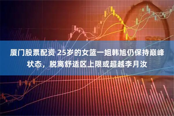 厦门股票配资 25岁的女篮一姐韩旭仍保持巅峰状态，脱离舒适区上限或超越李月汝