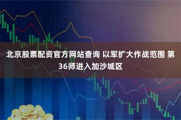 北京股票配资官方网站查询 以军扩大作战范围 第36师进入加沙城区