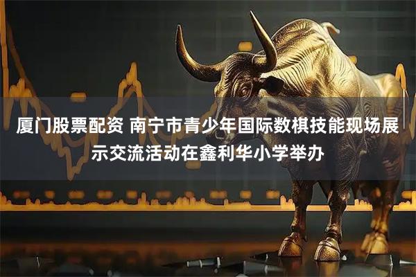 厦门股票配资 南宁市青少年国际数棋技能现场展示交流活动在鑫利华小学举办