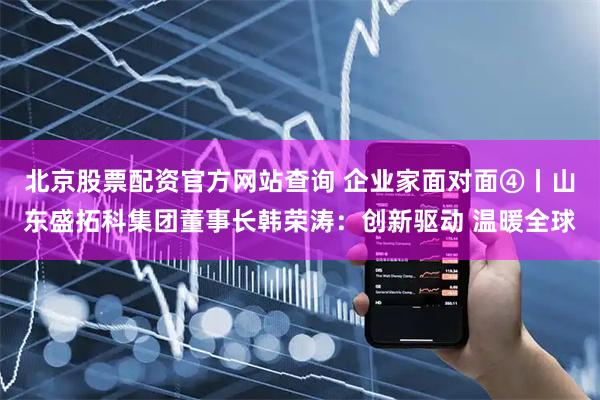北京股票配资官方网站查询 企业家面对面④丨山东盛拓科集团董事长韩荣涛：创新驱动 温暖全球