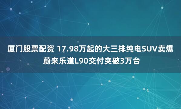 厦门股票配资 17.98万起的大三排纯电SUV卖爆 蔚来乐道L90交付突破3万台