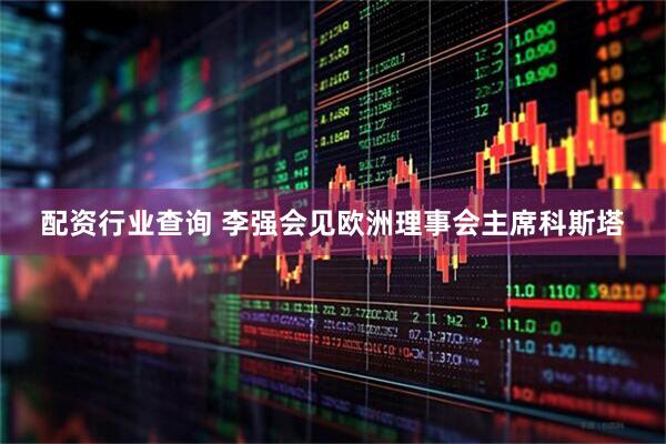 配资行业查询 李强会见欧洲理事会主席科斯塔