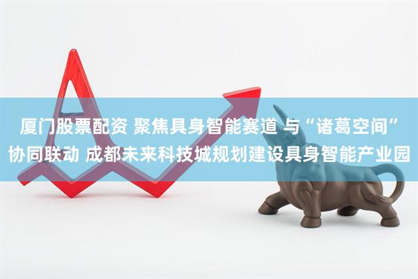厦门股票配资 聚焦具身智能赛道 与“诸葛空间”协同联动 成都未来科技城规划建设具身智能产业园