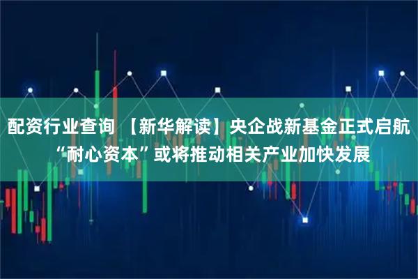 配资行业查询 【新华解读】央企战新基金正式启航 “耐心资本”或将推动相关产业加快发展