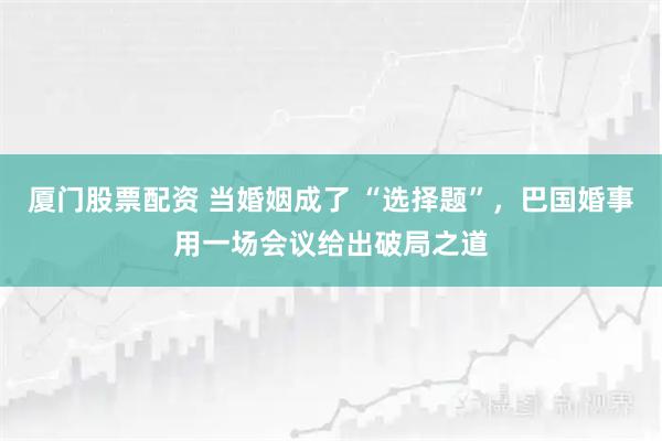 厦门股票配资 当婚姻成了 “选择题”，巴国婚事用一场会议给出破局之道