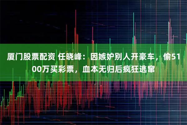 厦门股票配资 任晓峰：因嫉妒别人开豪车，偷5100万买彩票，血本无归后疯狂逃窜