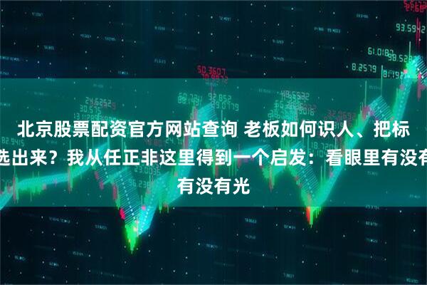 北京股票配资官方网站查询 老板如何识人、把标杆选出来？我从任正非这里得到一个启发：看眼里有没有光