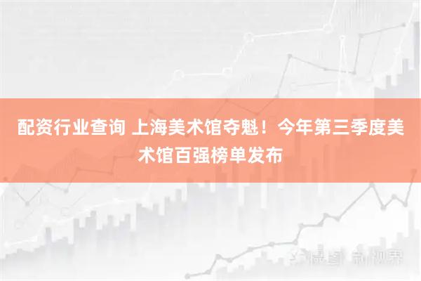 配资行业查询 上海美术馆夺魁！今年第三季度美术馆百强榜单发布