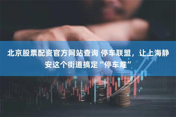 北京股票配资官方网站查询 停车联盟，让上海静安这个街道搞定“停车难”