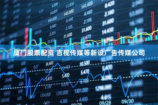 厦门股票配资 吉视传媒等新设广告传媒公司