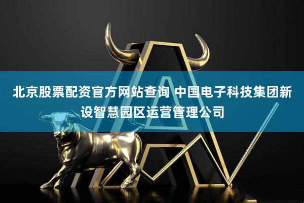 北京股票配资官方网站查询 中国电子科技集团新设智慧园区运营管理公司