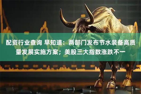 配资行业查询 早知道：两部门发布节水装备高质量发展实施方案；美股三大指数涨跌不一