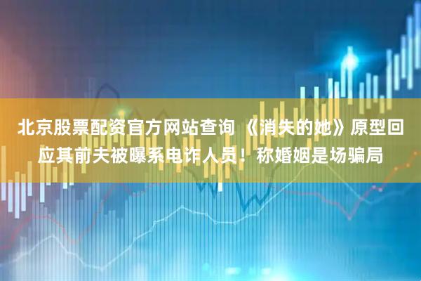 北京股票配资官方网站查询 《消失的她》原型回应其前夫被曝系电诈人员！称婚姻是场骗局