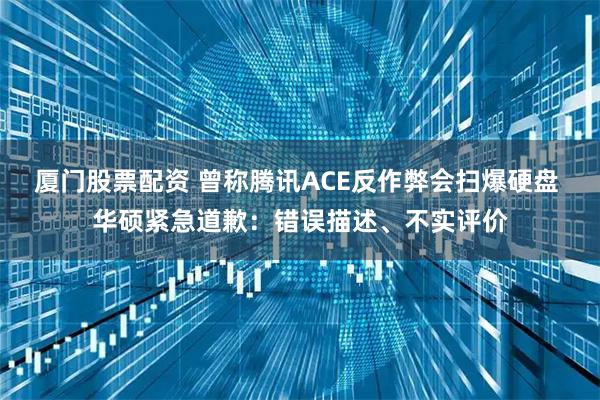 厦门股票配资 曾称腾讯ACE反作弊会扫爆硬盘 华硕紧急道歉：错误描述、不实评价