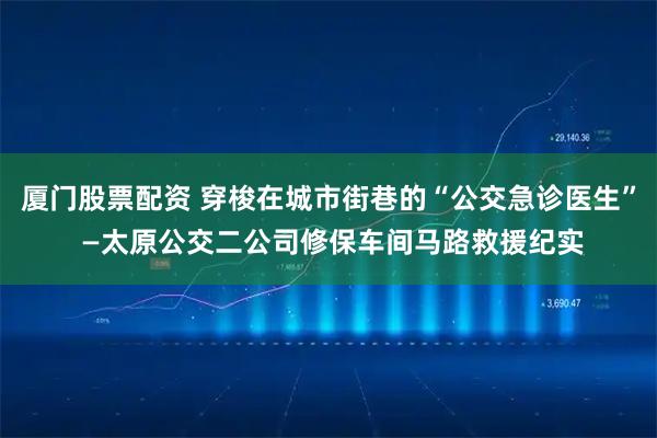 厦门股票配资 穿梭在城市街巷的“公交急诊医生” —太原公交二公司修保车间马路救援纪实