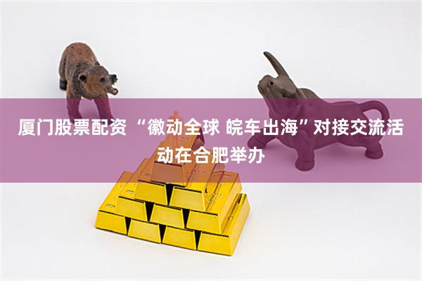 厦门股票配资 “徽动全球 皖车出海”对接交流活动在合肥举办