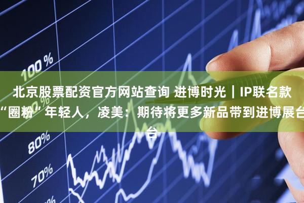 北京股票配资官方网站查询 进博时光｜IP联名款“圈粉”年轻人，凌美：期待将更多新品带到进博展台