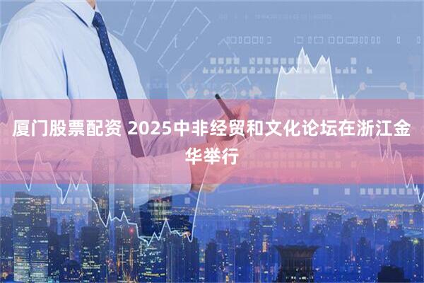 厦门股票配资 2025中非经贸和文化论坛在浙江金华举行