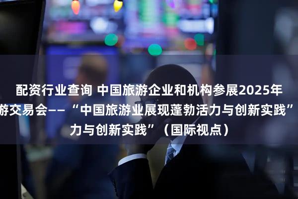 配资行业查询 中国旅游企业和机构参展2025年伦敦世界旅游交易会—— “中国旅游业展现蓬勃活力与创新实践”（国际视点）