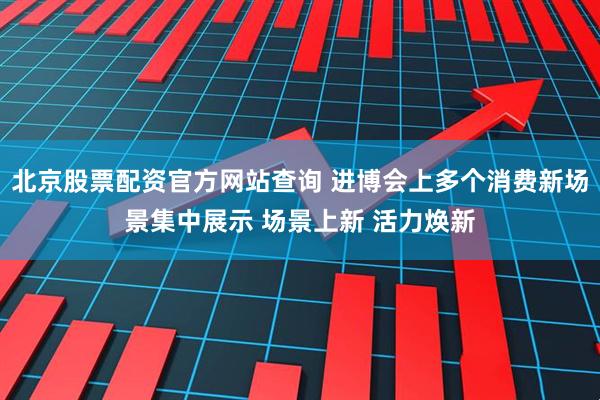 北京股票配资官方网站查询 进博会上多个消费新场景集中展示 场景上新 活力焕新