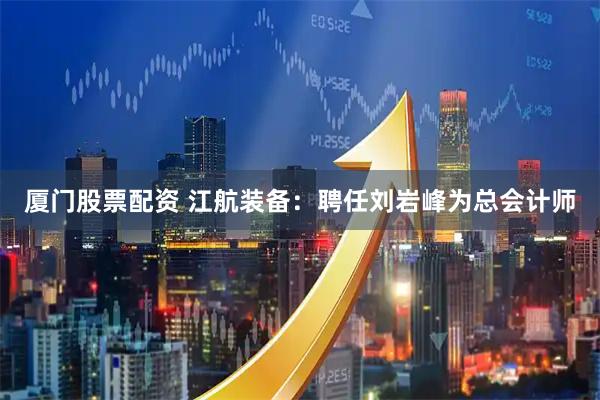 厦门股票配资 江航装备：聘任刘岩峰为总会计师