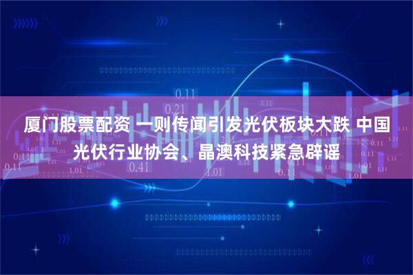 厦门股票配资 一则传闻引发光伏板块大跌 中国光伏行业协会、晶澳科技紧急辟谣