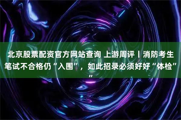 北京股票配资官方网站查询 上游周评丨消防考生笔试不合格仍“入围”，如此招录必须好好“体检”