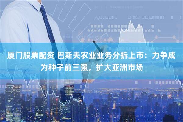 厦门股票配资 巴斯夫农业业务分拆上市：力争成为种子前三强，扩大亚洲市场