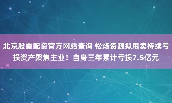 北京股票配资官方网站查询 松炀资源拟甩卖持续亏损资产聚焦主业！自身三年累计亏损7.5亿元