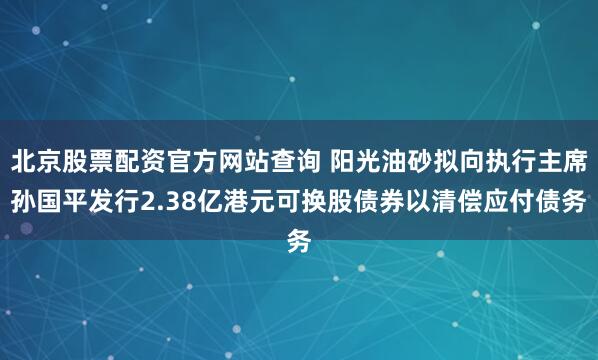 北京股票配资官方网站查询 阳光油砂拟向执行主席孙国平发行2.38亿港元可换股债券以清偿应付债务