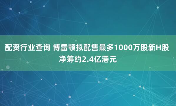 配资行业查询 博雷顿拟配售最多1000万股新H股 净筹约2.4亿港元