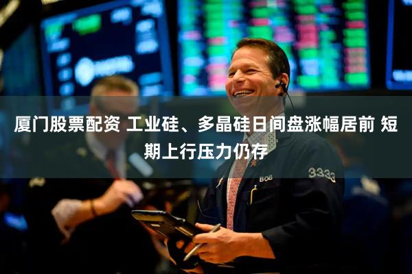 厦门股票配资 工业硅、多晶硅日间盘涨幅居前 短期上行压力仍存