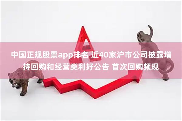 中国正规股票app排名 近40家沪市公司披露增持回购和经营类利好公告 首次回购频现
