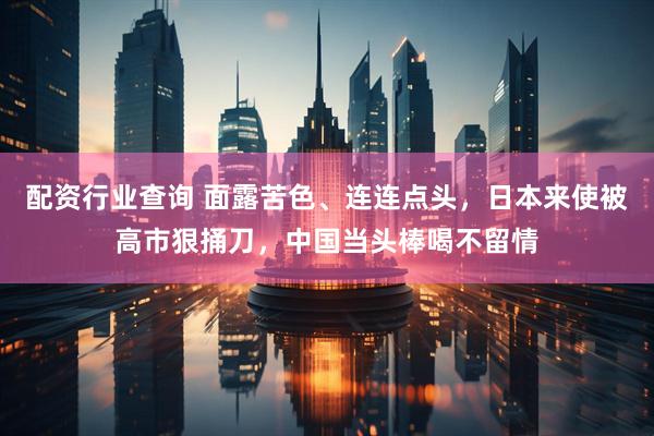 配资行业查询 面露苦色、连连点头，日本来使被高市狠捅刀，中国当头棒喝不留情