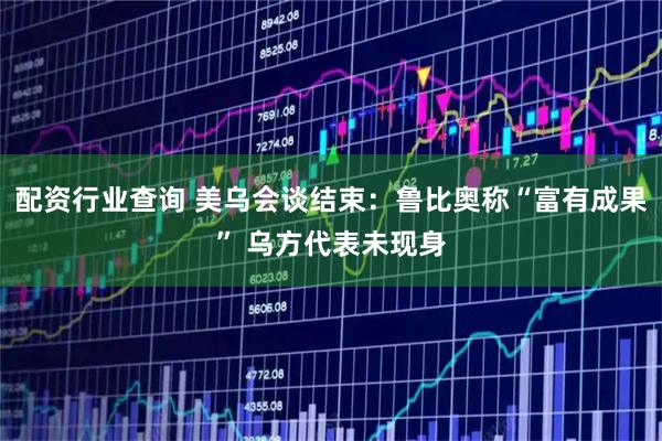 配资行业查询 美乌会谈结束：鲁比奥称“富有成果” 乌方代表未现身