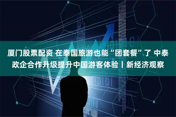 厦门股票配资 在泰国旅游也能“团套餐”了 中泰政企合作升级提升中国游客体验丨新经济观察