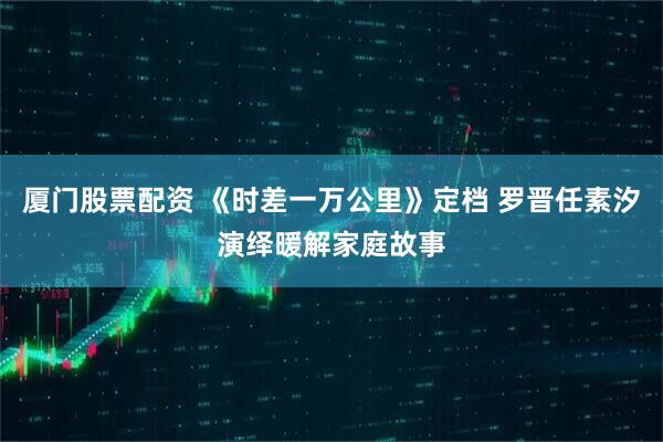厦门股票配资 《时差一万公里》定档 罗晋任素汐演绎暖解家庭故事