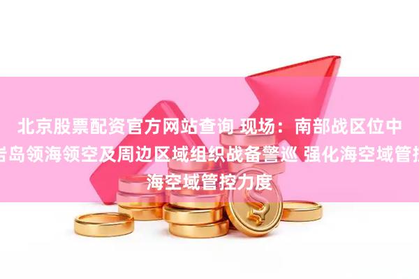 北京股票配资官方网站查询 现场：南部战区位中国黄岩岛领海领空及周边区域组织战备警巡 强化海空域管控力度