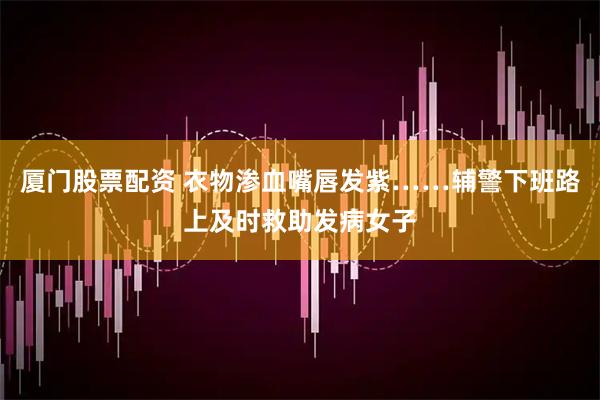 厦门股票配资 衣物渗血嘴唇发紫……辅警下班路上及时救助发病女子