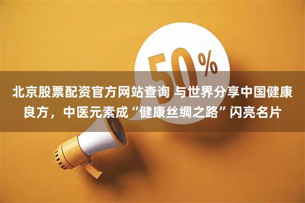 北京股票配资官方网站查询 与世界分享中国健康良方，中医元素成“健康丝绸之路”闪亮名片