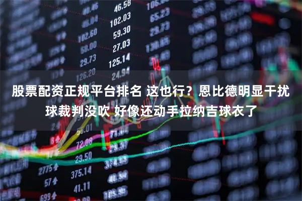 股票配资正规平台排名 这也行？恩比德明显干扰球裁判没吹 好像还动手拉纳吉球衣了