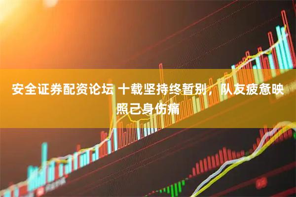 安全证券配资论坛 十载坚持终暂别，队友疲惫映照己身伤痛