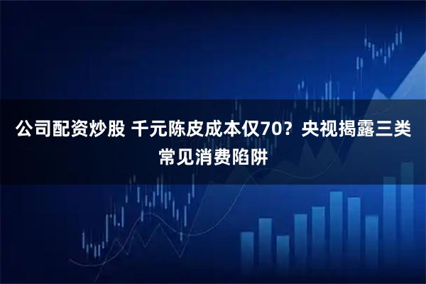 公司配资炒股 千元陈皮成本仅70？央视揭露三类常见消费陷阱