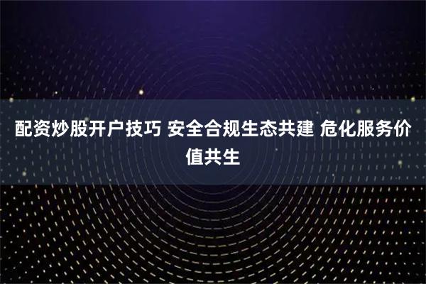 配资炒股开户技巧 安全合规生态共建 危化服务价值共生