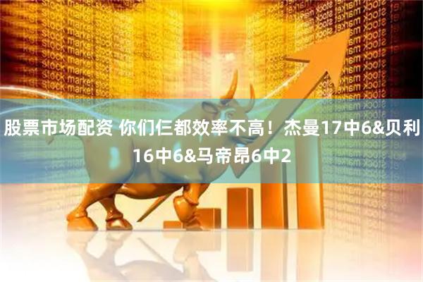 股票市场配资 你们仨都效率不高！杰曼17中6&贝利16中6&马帝昂6中2
