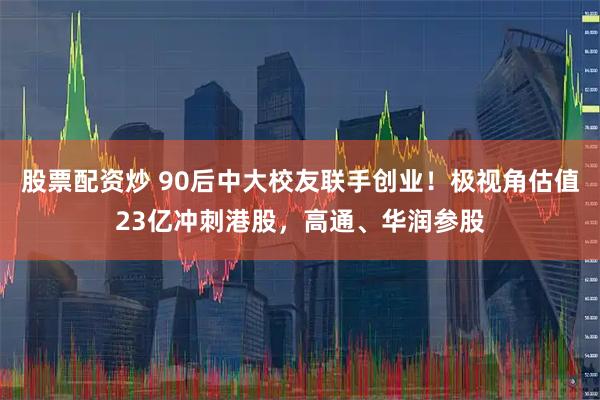 股票配资炒 90后中大校友联手创业！极视角估值23亿冲刺港股，高通、华润参股