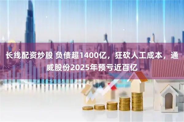 长线配资炒股 负债超1400亿，狂砍人工成本，通威股份2025年预亏近百亿