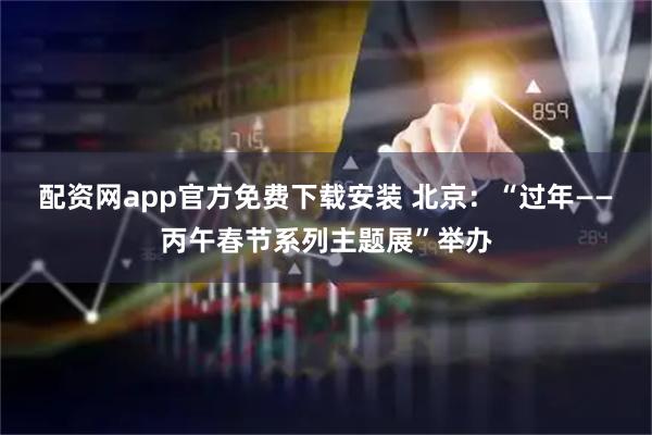 配资网app官方免费下载安装 北京：“过年——丙午春节系列主题展”举办